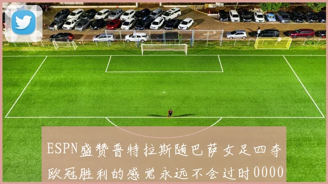 ESPN盛赞普特拉斯随巴萨女足四夺欧冠胜利的感觉永远不会过时0000644