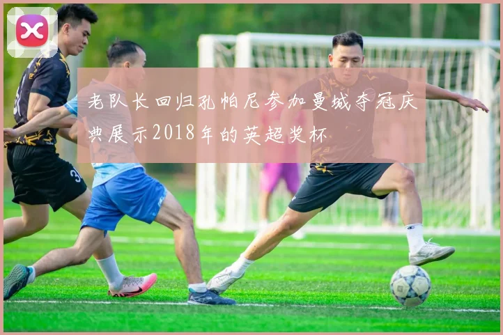 老队长回归孔帕尼参加曼城夺冠庆典展示2018年的英超奖杯