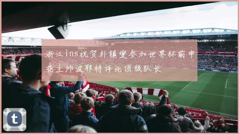 浙江ins祝贺朴镇燮参加世界杯前申花主帅波耶特评论顶级队长