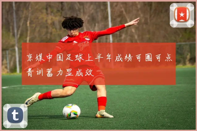 京媒中国足球上半年成绩可圈可点青训蓄力显成效